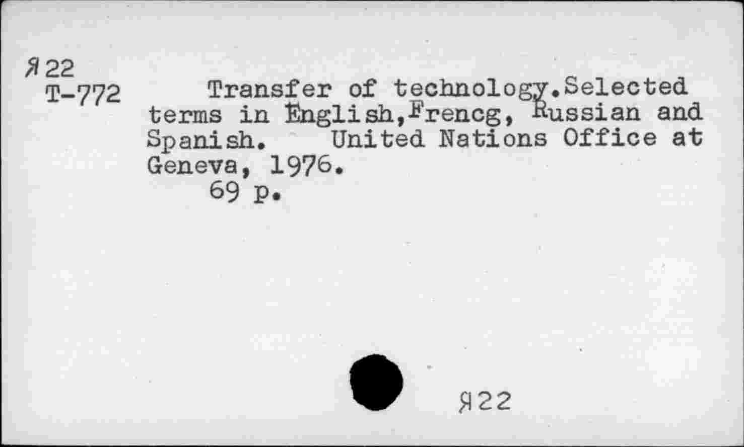 ﻿/5 22
T-772
Transfer of technology.Selected, terms in English,Erencg, Russian and. Spanish. United. Nations Office at Geneva, 1976.
69 p.
£122